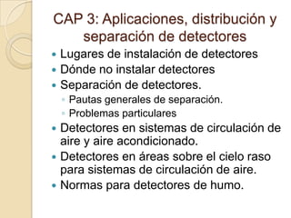 CAP 3: Aplicaciones, distribución y separación de detectoresLugares de instalación de detectoresDónde no instalar detectoresSeparación de detectores.Pautas generales de separación.Problemas particularesDetectores en sistemas de circulación de aire y aire acondicionado.Detectores en áreas sobre el cielo raso para sistemas de circulación de aire.Normas para detectores de humo.