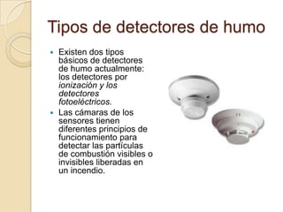 Tipos de detectores de humoExisten dos tipos básicos de detectores de humo actualmente: los detectores por ionización y los detectores fotoeléctricos.Las cámaras de los sensores tienen diferentes principios de funcionamiento para detectar las partículas de combustión visibles o invisibles liberadas en un incendio.
