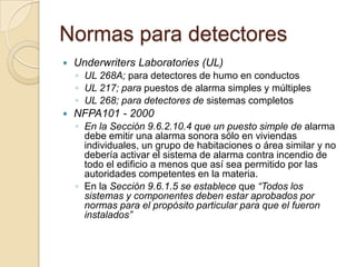 Normas para detectoresUnderwritersLaboratories (UL) UL 268A; para detectores de humo en conductosUL 217; para puestos de alarma simples y múltiplesUL 268; para detectores de sistemas completosNFPA101 - 2000 En la Sección 9.6.2.10.4 que un puesto simple de alarma debe emitir una alarma sonora sólo en viviendas individuales, un grupo de habitaciones o área similar y no debería activar el sistema de alarma contra incendio de todo el edificio a menos que así sea permitido por las autoridades competentes en la materia.En la Sección 9.6.1.5 se establece que “Todos los sistemas y componentes deben estar aprobados por normas para el propósito particular para que el fueron instalados”