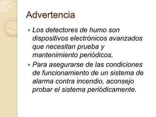 AdvertenciaLos detectores de humo son dispositivos electrónicos avanzados que necesitan prueba y mantenimiento periódicos. Para asegurarse de las condiciones de funcionamiento de un sistema de alarma contra incendio, aconsejo probar el sistema periódicamente.