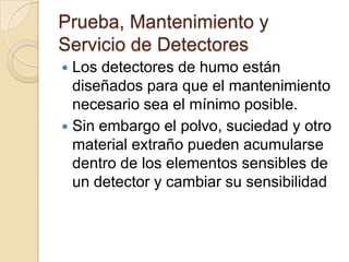 Prueba, Mantenimiento y Servicio de DetectoresLos detectores de humo están diseñados para que el mantenimiento necesario sea el mínimo posible. Sin embargo el polvo, suciedad y otro material extraño pueden acumularse dentro de los elementos sensibles de un detector y cambiar su sensibilidad
