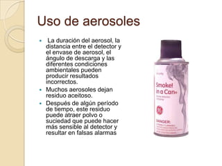 Uso de aerosolesLa duración del aerosol, la distancia entre el detector y el envase de aerosol, el ángulo de descarga y las diferentes condiciones ambientales pueden producir resultados incorrectos. Muchos aerosoles dejan residuo aceitoso. Después de algún período de tiempo, este residuo puede atraer polvo o suciedad que puede hacer más sensible al detector y resultar en falsas alarmas