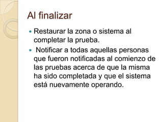 Al finalizarRestaurar la zona o sistema al completar la prueba.Notificar a todas aquellas personas que fueron notificadas al comienzo de las pruebas acerca de que la misma ha sido completada y que el sistema está nuevamente operando.
