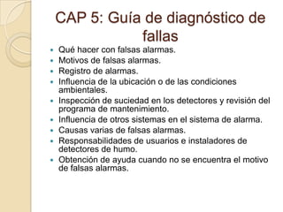 CAP 5: Guía de diagnóstico de fallasQué hacer con falsas alarmas.Motivos de falsas alarmas.Registro de alarmas.Influencia de la ubicación o de las condiciones ambientales.Inspección de suciedad en los detectores y revisión del programa de mantenimiento.Influencia de otros sistemas en el sistema de alarma.Causas varias de falsas alarmas.Responsabilidades de usuarios e instaladores de detectores de humo.Obtención de ayuda cuando no se encuentra el motivo de falsas alarmas.