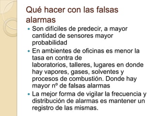 Qué hacer con las falsas alarmasSon difíciles de predecir, a mayor cantidad de sensores mayor probabilidadEn ambientes de oficinas es menor la tasa en contra de laboratorios, talleres, lugares en donde hay vapores, gases, solventes y procesos de combustión. Donde hay mayor nº de falsas alarmasLa mejor forma de vigilar la frecuencia y distribución de alarmas es mantener un registro de las mismas.