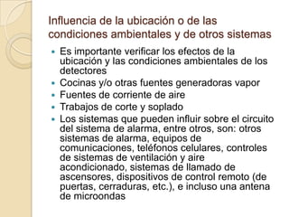 Influencia de la ubicación o de las condiciones ambientales y de otros sistemasEs importante verificar los efectos de la ubicación y las condiciones ambientales de los detectoresCocinas y/o otras fuentes generadoras vaporFuentes de corriente de aireTrabajos de corte y sopladoLos sistemas que pueden influir sobre el circuito del sistema de alarma, entre otros, son: otros sistemas de alarma, equipos de comunicaciones, teléfonos celulares, controles de sistemas de ventilación y aire acondicionado, sistemas de llamado de ascensores, dispositivos de control remoto (de puertas, cerraduras, etc.), e incluso una antena de microondas