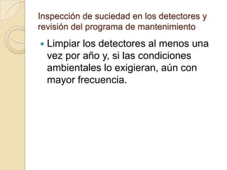 Inspección de suciedad en los detectores y revisión del programa de mantenimientoLimpiar los detectores al menos una vez por año y, si las condiciones ambientales lo exigieran, aún con mayor frecuencia.