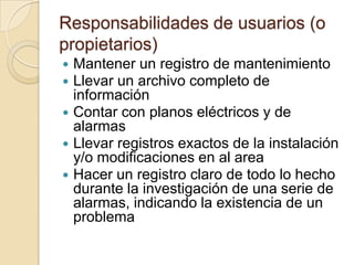 Responsabilidades de usuarios (o propietarios)Mantener un registro de mantenimientoLlevar un archivo completo de informaciónContar con planos eléctricos y de alarmasLlevar registros exactos de la instalación y/o modificaciones en al areaHacer un registro claro de todo lo hecho durante la investigación de una serie de alarmas, indicando la existencia de un problema