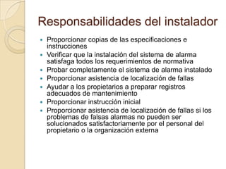 Responsabilidades del instaladorProporcionar copias de las especificaciones e instruccionesVerificar que la instalación del sistema de alarma satisfaga todos los requerimientos de normativaProbar completamente el sistema de alarma instaladoProporcionar asistencia de localización de fallasAyudar a los propietarios a preparar registros adecuados de mantenimientoProporcionar instrucción inicialProporcionar asistencia de localización de fallas si los problemas de falsas alarmas no pueden ser solucionados satisfactoriamente por el personal del propietario o la organización externa