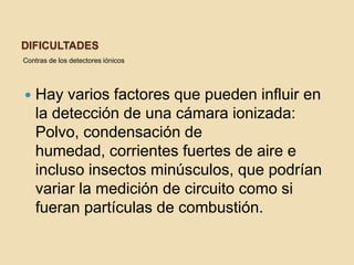 DificultadesContras de los detectores iónicosHay varios factores que pueden influir en la detección de una cámara ionizada: Polvo, condensación de humedad, corrientes fuertes de aire e incluso insectos minúsculos, que podrían variar la medición de circuito como si fueran partículas de combustión.