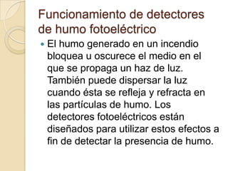 Funcionamiento de detectores de humo fotoeléctricoEl humo generado en un incendio bloquea u oscurece el medio en el que se propaga un haz de luz. También puede dispersar la luz cuando ésta se refleja y refracta en las partículas de humo. Los detectores fotoeléctricos están diseñados para utilizar estos efectos a fin de detectar la presencia de humo.