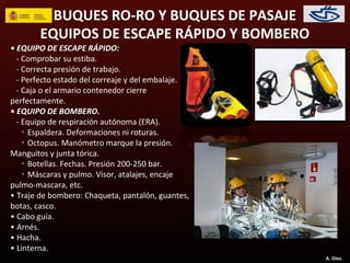 BUQUES RO-RO Y BUQUES DE PASAJE
        EQUIPOS DE ESCAPE RÁPIDO Y BOMBERO
• EQUIPO DE ESCAPE RÁPIDO:
  - Comprobar su estiba.
  - Correcta presión de trabajo.
  - Perfecto estado del correaje y del embalaje.
  - Caja o el armario contenedor cierre
perfectamente.
• EQUIPO DE BOMBERO.
  - Equipo de respiración autónoma (ERA).
    ◦ Espaldera. Deformaciones ni roturas.
    ◦ Octopus. Manómetro marque la presión.
Manguitos y junta tórica.
    ◦ Botellas. Fechas. Presión 200-250 bar.
    ◦ Máscaras y pulmo. Visor, atalajes, encaje
pulmo-mascara, etc.
• Traje de bombero: Chaqueta, pantalón, guantes,
botas, casco.
• Cabo guía.
• Arnés.
• Hacha.
• Linterna.
                                                   A. Díez.
 