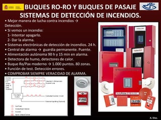 BUQUES RO-RO Y BUQUES DE PASAJE
         SISTEMAS DE DETECCIÓN DE INCENDIOS.
• Mejor manera de lucha contra incendios →
Detección.
• Si vemos un incendio:
  1- Intentar apagarlo.
  2- Dar la alarma.
• Sistemas electrónicas de detección de incendios. 24 h.
• Central de alarma → guardia permanente. Puente.
• Alimentación autónoma 90 h y 15 min en alarma.
• Detectora de humo, detectores de calor.
• Buque Ro/Pax moderno → 1.000 puntos. 80 zonas.
• Función de test. Detección errores.
• COMPROBAR SIEMPRE VERACIDAD DE ALARMA.




                                                           A. Díez.
 