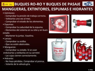 BUQUES RO-RO Y BUQUES DE PASAJE
MANGUERAS, EXTINTORES, ESPUMAS E HIDRANTES
• Extintores:
  - Comprobar la presión de trabaja correcta.
  - Voltearlos una vez al mes.
  - Comprobar el estado de los elementos.
• Espumas:
  - Comprobar la caducidad de la espuma.
  - Elementos del sistema en su sitio y en buen
estado.
  - Mantener la juntas. Vaselina.
• Lanzas:
  - Comprobar su estiba.
  - Que no estén obstruidas.
• Mangueras:
  - Comprobar su estado. Si se usan
endulzarlas y estibarlas en su carretel.
  - Las cajas cierren correctamente.
• Hidrante:
  - No haya pérdidas. Comprobar el prensa.
  - Volante de la válvula gira.

                                                  A. Díez.
 