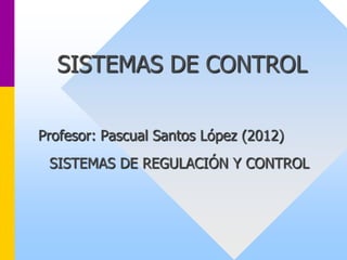 SISTEMAS DE CONTROL
Profesor: Pascual Santos López (2012)
SISTEMAS DE REGULACIÓN Y CONTROL
 