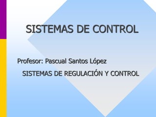 SISTEMAS DE CONTROL
Profesor: Pascual Santos López
SISTEMAS DE REGULACIÓN Y CONTROL
 