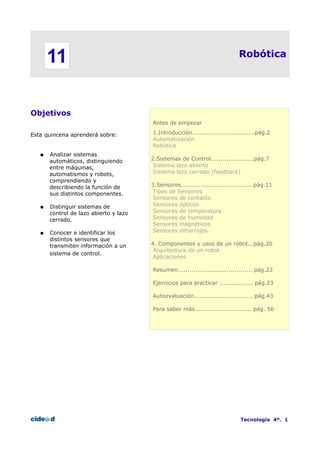 Robótica
Objetivos
Esta quincena aprenderá sobre:
● Analizar sistemas
automáticos, distinguiendo
entre máquinas,
automatismos y robots,
comprendiendo y
describiendo la función de
sus distintos componentes.
● Distinguir sistemas de
control de lazo abierto y lazo
cerrado.
● Conocer e identificar los
distintos sensores que
transmiten información a un
sistema de control.
Antes de empezar
1.Introducción................................pág.2
Automatización
Robótica
2.Sistemas de Control......................pág.7
Sistema lazo abierto
Sistema lazo cerrado (feedback)
3.Sensores.....................................pág.11
Tipos de Sensores
Sensores de contacto
Sensores ópticos
Sensores de temperatura
Sensores de humedad
Sensores magnéticos
Sensores infrarrojos
4. Componentes y usos de un robot...pág.20
Arquitectura de un robot
Aplicaciones
Resumen...................................... pág.22
Ejercicios para practicar ................. pág.23
Autoevaluación.............................. pág.43
Para saber más............................. pág. 56
Tecnología 4º. 1
11
 