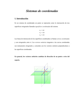 Sistemas de coordenadas
1. Introducción
En un sistema de coordenadas un punto se representa como la intersección de tres
superficies ortogonales llamadas superficies coordenadas del sistema:
cteu
cteu
cteu
=
=
=
3
2
1
Las líneas de intersección de las superficies coordenadas se llaman curvas coordenadas
y son ortogonales entre sí. Los vectores unitarios tangentes a las curvas coordenadas
son mutuamente ortogonales y coinciden con los vectores unitarios perpendiculares a
las superficies coordenadas.
En general, los vectores unitarios cambian de dirección de un punto a otro del
espacio.
 