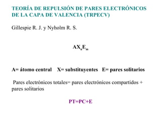 TEORÍA DE REPULSIÓN DE PARES ELECTRÓNICOS DE LA CAPA DE VALENCIA (TRPECV)   Gillespie R. J. y Nyholm R. S.     AX n E m     A= átomo central  X= substituyentes  E= pares solitarios     Pares electrónicos totales= pares electrónicos compartidos + pares solitarios   PT=PC+E 