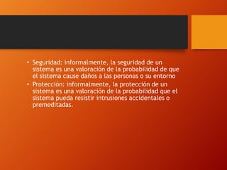 • Seguridad: informalmente, la seguridad de un 
sistema es una valoración de la probabilidad de que 
el sistema cause daños a las personas o su entorno 
• Protección: informalmente, la protección de un 
sistema es una valoración de la probabilidad que el 
sistema pueda resistir intrusiones accidentales o 
premeditadas. 
 