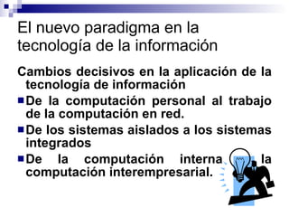El nuevo paradigma en la tecnología de la información Cambios decisivos en la aplicación de la tecnología de información De la computación personal al trabajo de la computación en red. De los sistemas aislados a los sistemas integrados De la computación interna a la computación interempresarial. 