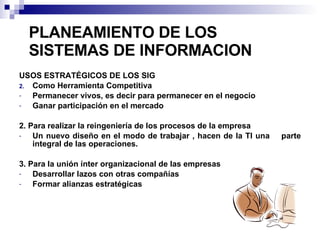 PLANEAMIENTO DE LOS SISTEMAS DE INFORMACION USOS ESTRATÉGICOS DE LOS SIG Como Herramienta Competitiva  Permanecer vivos, es decir para permanecer en el negocio Ganar participación en el mercado 2. Para realizar la reingeniería de los procesos de la empresa Un nuevo diseño en el modo de trabajar , hacen de la TI una  parte integral de las operaciones. 3. Para la unión ínter organizacional de las empresas Desarrollar lazos con otras compañías Formar alianzas estratégicas 
