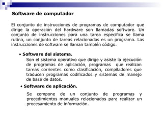 Software de computador El conjunto de instrucciones de programas de computador que dirige la operación del hardware son llamadas software. Un conjunto de instrucciones para una tarea especifica se llama rutina, un conjunto de tareas relacionadas es un programa. Las instrucciones de software se llaman también código. Software del sistema. Software de aplicación. Son el sistema operativo que dirige y asiste la ejecución de programas de aplicación, programas  que realizan tareas corrientes como clasificación, compiladores que traducen programas codificados y sistemas de manejo de base de datos. Se compone de un conjunto de programas y procedimientos manuales relacionados para realizar un procesamiento de información. 