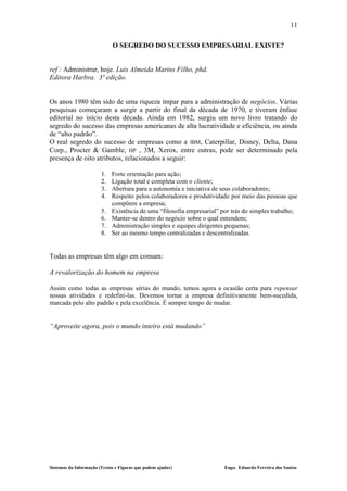 11

                             O SEGREDO DO SUCESSO EMPRESARIAL EXISTE?


ref : Administrar, hoje. Luis Almeida Marins Filho, phd.
Editora Harbra. 3ª edição.


Os anos 1980 têm sido de uma riqueza ímpar para a administração de negócios. Várias
pesquisas começaram a surgir a partir do final da década de 1970, e tiveram ênfase
editorial no início desta década. Ainda em 1982, surgiu um novo livro tratando do
segredo do sucesso das empresas americanas de alta lucratividade e eficiência, ou ainda
de “alto padrão”.
O real segredo do sucesso de empresas como a IBM, Caterpillar, Disney, Delta, Dana
Corp., Procter & Gamble, HP , 3M, Xerox, entre outras, pode ser determinado pela
presença de oito atributos, relacionados a seguir:

                        1.   Forte orientação para ação;
                        2.   Ligação total e completa com o cliente;
                        3.   Abertura para a autonomia e iniciativa de seus colaboradores;
                        4.   Respeito pelos colaboradores e produtividade por meio das pessoas que
                             compõem a empresa;
                        5.   Existência de uma “filosofia empresarial” por trás do simples trabalho;
                        6.   Manter-se dentro do negócio sobre o qual entendem;
                        7.   Administração simples e equipes dirigentes pequenas;
                        8.   Ser ao mesmo tempo centralizadas e descentralizadas.


Todas as empresas têm algo em comum:

A revalorização do homem na empresa

Assim como todas as empresas sérias do mundo, temos agora a ocasião certa para repensar
nossas atividades e redefini-las. Devemos tornar a empresa definitivamente bem-sucedida,
marcada pelo alto padrão e pela excelência. É sempre tempo de mudar.


“Aproveite agora, pois o mundo inteiro está mudando”




Sistemas da Informação (Textos e Figuras que podem ajudar)              Engo. Eduardo Ferreira dos Santos
 