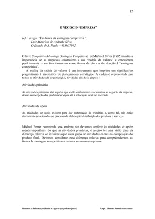 12




                                       O NEGÓCIO “EMPRESA”


ref : artigo “Em busca da vantagem competitiva”.
        Luiz Maurício de Andrade Silva.
        O Estado de S. Paulo – 03/04/1992


O livro Competitive Advantage (Vantagem Competitiva) de Michael Porter (1985) mostra a
importância de as empresas construírem a sua “cadeia de valores” e entenderem
perfeitamente o seu funcionamento como forma de obter a tão desejável “vantagem
competitiva”.
   A análise da cadeia de valores é um instrumento que imprime um significativo
pragmatismo à sistemática de planejamento estratégico. A cadeia é representada por
todas as atividades da organização, divididas em dois grupos :

Atividades primárias

As atividades primárias são aquelas que estão diretamente relacionadas ao negócio da empresa,
desde a concepção dos produtos/serviços até a colocação deste no mercado.


Atividades de apoio

As atividades de apoio existem para dar sustentação às primárias e, como tal, não estão
diretamente relacionadas ao processo de elaboração/distribuição dos produtos e serviços.


Michael Porter recomenda que, embora não devamos conferir às atividades de apoio
menos importância do que às atividades primárias, é preciso ter uma visão clara da
diferença relativa de influência que cada grupo de atividades exerce na composição do
produto final. Devemos considerar essa diferença relativa para compreendermos as
fontes de vantagem competitiva existentes em nossas empresas.




Sistemas da Informação (Textos e Figuras que podem ajudar)       Engo. Eduardo Ferreira dos Santos
 