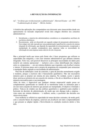 13



                             A REVOLUÇÃO DA INFORMAÇÃO


ref : “As ideias que revolucionaram a administração”. Harvard Exame – ed. 1991
     “A administração de ideias” – Melvin Anshen


A história das aplicações dos computadores nos dezessete anos transcorridos desde seu
aparecimento no mercado empresarial revela dois estágios distintos nos conceitos
administrativos:

    1. Inicialmente, a maioria dos administradores considerava os computadores auxiliares de
       escritórios eletrônicos;
    2. Recentemente, pôde ser discernido um segundo estágio de pensamento administrativo.
       Este estágio tem sido marcado por uma popularização superficial do conceito de sistema
       integrado de informação, que depende da capacidade de armazenamento, recuperação e
       manipulação de grandes computadores para organizar todas as necessidades de
       informação de uma empresa numa rede de decisão integrada.


Mas a principal tarefa que temos pela frente não é fazer programas que utilizem as
capacidades das máquinas, e sim criar sistemas administrativos que definam sistemas
integrados. Feito isso, será possível descrever as principais necessidades de dados para
torná-lo um sistema operacional — inclusive com a clara identificação das relações
entre os componentes — em um sistema dinâmico que responda a um feedback externo
e interno. O próximo passo será o projeto de programas de computador para armazenar
e manipular dados segundo as necessidades da administração.
   Para fins de elaboração e teste de conceitos, o grau de precisão normalmente exigido
é modesto, porque o exercício não é basicamente quantitativo. Não são necessários
números para se projetar um sistema de uma empresa. Na verdade, ocorre o oposto
disso: precisa-se primeiro de um conceito do sistema, a fim de se identificar os tipos de
números necessários para a sua montagem.
Além do mais, é improvável que qualquer sistema empresarial amplo possa ser
completamente quantificado no sentido de se transformar todos os elementos para a
decisão num conjunto de números que possam ser manipulados. O objetivo é limitado e
prático. Trata-se do simples uso das análises quantitativa e qualitativa para ampliar o
horizonte de decisões da administração, de modo que este abarque toda a empresa –
vista como um sistema dinâmico – e melhore, assim, a qualidade das decisões nos
vários níveis desta.
   Essa melhoria se refletirá na capacidade de tomar decisões coerentes, de modo geral,
com o conceito básico da empresa, sensíveis aos feedbacks em todo o empreendimento
e que possam se adaptar rápida e flexivelmente às condições mutáveis dentro e fora
dele.




Sistemas da Informação (Textos e Figuras que podem ajudar)       Engo. Eduardo Ferreira dos Santos
 