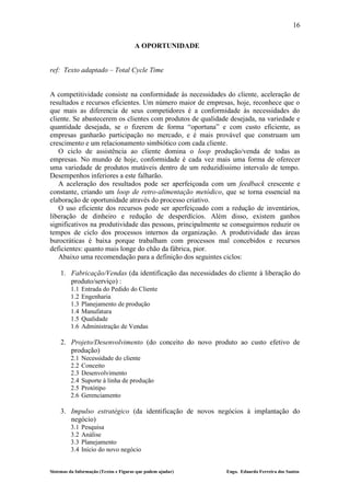 16

                                       A OPORTUNIDADE


ref: Texto adaptado – Total Cycle Time


A competitividade consiste na conformidade às necessidades do cliente, aceleração de
resultados e recursos eficientes. Um número maior de empresas, hoje, reconhece que o
que mais as diferencia de seus competidores é a conformidade às necessidades do
cliente. Se abastecerem os clientes com produtos de qualidade desejada, na variedade e
quantidade desejada, se o fizerem de forma “oportuna” e com custo eficiente, as
empresas ganharão participação no mercado, e é mais provável que construam um
crescimento e um relacionamento simbiótico com cada cliente.
   O ciclo de assistência ao cliente domina o loop produção/venda de todas as
empresas. No mundo de hoje, conformidade é cada vez mais uma forma de oferecer
uma variedade de produtos mutáveis dentro de um reduzidíssimo intervalo de tempo.
Desempenhos inferiores a este falharão.
   A aceleração dos resultados pode ser aperfeiçoada com um feedback crescente e
constante, criando um loop de retro-alimentação metódico, que se torna essencial na
elaboração de oportunidade através do processo criativo.
   O uso eficiente dos recursos pode ser aperfeiçoado com a redução de inventários,
liberação de dinheiro e redução de desperdícios. Além disso, existem ganhos
significativos na produtividade das pessoas, principalmente se conseguirmos reduzir os
tempos de ciclo dos processos internos da organização. A produtividade das áreas
burocráticas é baixa porque trabalham com processos mal concebidos e recursos
deficientes: quanto mais longe do chão da fábrica, pior.
   Abaixo uma recomendação para a definição dos seguintes ciclos:

    1. Fabricação/Vendas (da identificação das necessidades do cliente à liberação do
       produto/serviço) :
         1.1   Entrada do Pedido do Cliente
         1.2   Engenharia
         1.3   Planejamento de produção
         1.4   Manufatura
         1.5   Qualidade
         1.6   Administração de Vendas

    2. Projeto/Desenvolvimento (do conceito do novo produto ao custo efetivo de
       produção)
         2.1   Necessidade do cliente
         2.2   Conceito
         2.3   Desenvolvimento
         2.4   Suporte à linha de produção
         2.5   Protótipo
         2.6   Gerenciamento

    3. Impulso estratégico (da identificação de novos negócios à implantação do
       negócio)
         3.1   Pesquisa
         3.2   Análise
         3.3   Planejamento
         3.4   Início do novo negócio


Sistemas da Informação (Textos e Figuras que podem ajudar)   Engo. Eduardo Ferreira dos Santos
 