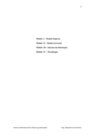 2




                                       Módulo I – Modelo Empresa

                                       Módulo II – Modelo Gerencial

                                       Módulo III – Sistemas da Informação

                                       Módulo IV – Metodologia




Sistemas da Informação (Textos e Figuras que podem ajudar)         Engo. Eduardo Ferreira dos Santos
 