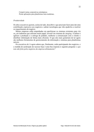 22

         Cumprir metas corporativas estratégicas;
         Portar aplicações para plataformas mais modernas.


Produtividade

Os altos executivos querem, acima de tudo, descobrir o que precisam fazer para dar uma
contribuição expressiva aos negócios e adotar tecnologias que irão ajudá-los a resolver
os requerimentos de negócio.
   Muitas empresas estão empenhadas em aperfeiçoar os sistemas existentes para EDI
ou, em indústrias que utilizam muito papel, investir em sistemas de imaging. A ênfase é
agilizar a produção e a entrega de pedidos, melhorar a comunicação com o cliente e
distribuir informação de forma mais eficiente. O que eles mais gostariam de ter agora
são melhores ferramentas de gerenciamento da informação e sistemas para plataformas
móveis.
   Os executivos de TI agora sabem que, finalmente, estão participando dos negócios, e
a medida de aceleração do sucesso hoje é uma boa resposta à seguinte pergunta: o que
tem sido feito pelos negócios da empresa ultimamente?




Sistemas da Informação (Textos e Figuras que podem ajudar)   Engo. Eduardo Ferreira dos Santos
 