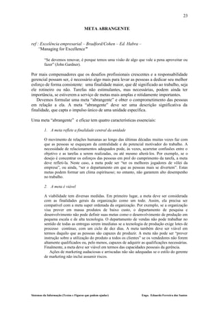 23

                                       META ABRANGENTE


ref : Excelência empresarial – Bradford/Cohen – Ed. Habra –
    “Managing for Excellence”

         “Se devemos renovar, é porque temos uma visão de algo que vale a pena aproveitar ou
         fazer” (John Gardner).

Por mais compensadores que os desafios profissionais crescentes e a responsabilidade
gerencial possam ser, é necessário algo mais para levar as pessoas a dedicar seu melhor
esforço de forma consistente: uma finalidade maior, que dê significado ao trabalho, seja
ele rotineiro ou não. Tarefas não estimulantes, mas necessárias, podem ainda ter
importância, se estiverem a serviço de metas mais amplas e nitidamente importantes.
   Devemos formular uma meta “abrangente” e obter o comprometimento das pessoas
em relação a ela. A meta “abrangente” deve ser uma descrição significativa da
finalidade, que capta o impulso único de uma unidade específica.

Uma meta “abrangente” e eficaz tem quatro características essenciais:

         1. A meta reflete a finalidade central da unidade

         O movimento de relações humanas ao longo das últimas décadas muitas vezes faz com
         que as pessoas se esqueçam da centralidade e do potencial motivador do trabalho. A
         necessidade de relacionamentos adequados pode, às vezes, acarretar confusões entre o
         objetivo e as tarefas a serem realizadas, ou até mesmo alterá-los. Por exemplo, se o
         desejo é concentrar os esforços das pessoas em prol do cumprimento da tarefa, a meta
         deve refleti-la. Neste caso, a meta pode ser “ter os melhores jogadores de vôlei da
         empresa”, ou ainda, “ser o departamento em que as pessoas mais se divertem”. Estas
         metas podem formar um clima espirituoso; no entanto, não garantem alto desempenho
         no trabalho.

         2. A meta é viável

         A viabilidade tem diversas medidas. Em primeiro lugar, a meta deve ser considerada
         com as finalidades gerais da organização como um todo. Assim, ela precisa ser
         compatível com a meta super ordenada da organização. Por exemplo, se a organização
         visa prover em massa produtos de baixo custo, o departamento de pesquisa e
         desenvolvimento não pode definir suas metas como o desenvolvimento de produção em
         pequena escala e de alta tecnologia. O departamento de vendas não pode trabalhar no
         sentido de todas as entregas serem imediatas se a tecnologia de produção exige lotes de
         processo contínuo, com um ciclo de dez dias. A meta também deve ser viável em
         termos daquilo que as pessoas são capazes de produzir. A meta não pode ser “prover
         instrução sobre a utilização do produto a todos os clientes” se os vendedores não forem
         altamente qualificados ou, pelo menos, capazes de adquirir as qualificações necessárias.
         Finalmente, a meta deve ser viável em termos das capacidades pessoais da gerência.
             Ações de marketing audaciosas e arriscadas não são adequadas se o estilo do gerente
         de marketing não inclui assumir riscos.




Sistemas da Informação (Textos e Figuras que podem ajudar)          Engo. Eduardo Ferreira dos Santos
 