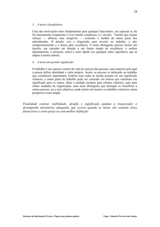 24


         3. A meta é desafiadora

         Uma das motivações mais fundamentais para qualquer funcionário, em especial se ele
         for basicamente competente e tiver tarefas complexas, é o desafio. Tarefas que exijam
         esforço — difíceis, mas atingíveis — extrairão o melhor da maior parte dos
         subordinados. O desafio cria a disposição para investir no trabalho, o alto
         comprometimento e a busca pela excelência. A meta abrangente precisa incluir um
         desafio, um caminho em direção a um futuro estado de excelência: o melhor
         departamento, o primeiro, maior e mais rápido (ou qualquer outro superlativo que se
         adapte à tarefa central).

         4. A meta tem grande significado

         O trabalho é um aspecto central da vida da maioria das pessoas, uma maneira pela qual
         a pessoa define identidade e valor próprio. Assim, as pessoas se dedicarão ao trabalho
         que considerem importantes. Embora nem todas as tarefas possam ter um significado
         vultuoso, a maior parte do trabalho pode ser colocado em termos que salientem seu
         significado para os outros. Quer a unidade produza para clientes externos, quer para
         outras unidades de organização, uma meta abrangente que destaque os benefícios a
         outras pessoas, ou a seus objetivos, pode incluir até mesmo os trabalhos rotineiros numa
         perspectiva mais ampla.


Finalidade central, viabilidade, desafio e significado ajudam a transcender o
desempenho meramente adequado, que ocorre quando as metas são somente alvos
financeiros a curto prazo ou sem melhor definição.




Sistemas da Informação (Textos e Figuras que podem ajudar)          Engo. Eduardo Ferreira dos Santos
 