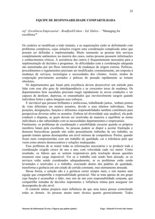 25

              EQUIPE DE RESPONSABILIDADE COMPARTILHADA


ref : Excelência Empresarial – Bradford/Cohen – Ed. Habra – “Managing for
excellence”


Os cenários se modificam a todo instante, e as organizações estão se defrontando com
problemas complexos, cujas soluções exigem uma coordenação complicada antes que
possam ser definidas e implementadas. Muito raramente as pessoas têm serviços
completamente autônomos; na maioria dos casos, outras pessoas possuem informações
e conhecimentos críticos. A assistência dos outros é frequentemente necessária para a
implementação de decisões e programas. As dificuldades com a coordenação adequada
são aumentadas por um fluxo interminável de mudanças de origem externa. Políticas,
procedimentos e regulamentos precisam ser modificados constantemente, em resposta à
mudança de serviços, tecnologias e necessidades dos clientes. Assim, modos de
cooperação previamente acertados e práticas do passado rapidamente se tornam
obsoletos.
   Os departamentos que lutam pela excelência devem desenvolver um método para
lidar com esse alto grau de interdependência e as crescentes taxas de mudança. Os
departamentos bem sucedidos precisam reagir rapidamente às novas condições e ser
capazes de desfazer, depressa, os emaranhados que inevitavelmente surgem quando
indivíduos fortes e aptos integram seus esforços.
   É inevitável que pessoas brilhantes e ambiciosas, trabalhando juntas, tenham pontos
de vista diferentes em muitos assuntos, devido a seus talentos individuais. Suas
posições, designações, funções e diferentes responsabilidades também contribuem para
perspectivas diversas sobre os assuntos. Embora tal diversidade seja saudável, ela pode
conduzir a disputas, as quais devem ser resolvidas de maneira a equilibrar as metas
individuais e das subunidades com as necessidades departamentais e empresariais.
Finalmente, os problemas de coordenação e sensibilidade crescem quando os próprios
membros lutam pela excelência. As pessoas podem se dispor a aceitar frustração e
demoras burocráticas quando não estão pessoalmente imbuídas de seu trabalho, ou
quando tentam apenas desempenhar um nível mínimo de competência. Porém, quando
ficam mais comprometidas com um trabalho de qualidade, cai a tolerância pelo que
veem como atrasos desnecessários e soluções inadequadas.
   Esse problema de se reunir todas as informações necessárias e se produzir toda a
coordenação exigida cresce de ano a ano, com velocidade cada vez maior. Como
resultado, os líderes que se sentem responsáveis pela resolução dessas questões
assumem uma carga impossível. Ver se o trabalho está sendo bem alocado, se os
serviços estão sendo coordenados adequadamente, se os problemas estão sendo
levantados e resolvidos e o trabalho, executado dentro dos padrões de qualidade,
transforma a gerência em um estado de corrida constante, mas eternamente atrasada.
   Dessa forma, a solução não é a gerência correr sempre mais, e sim manter uma
equipe que compartilhe a responsabilidade gerencial. Não se trata apenas de um grupo
cuja função é aconselhar o líder, mas sim de um com responsabilidade conjunta, que
compartilhe tomadas de decisões importantes e influência mútua para assegurar um
desempenho de alto nível.
   O controle mútuo propicia mais influência do que uma única pessoa controlando
todas as demais. As pessoas atuam tanto técnica quanto gerencialmente. Todos




Sistemas da Informação (Textos e Figuras que podem ajudar)   Engo. Eduardo Ferreira dos Santos
 