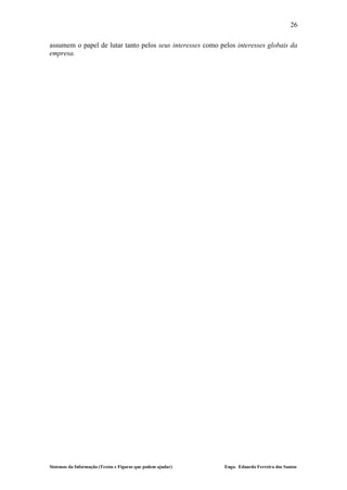 26

assumem o papel de lutar tanto pelos seus interesses como pelos interesses globais da
empresa.




Sistemas da Informação (Textos e Figuras que podem ajudar)   Engo. Eduardo Ferreira dos Santos
 