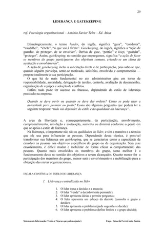 29

                             LIDERANÇA E GATEKEEPING


ref: Psicologia organizacional – Antônio Xavier Teles – Ed. Ática


   Etimologicamente, o termo leader, do inglês, significa “guia”, “condutor”,
“caudilho”, “chefe”, “o que vai à frente”. Gatekeeping, do inglês, significa a “ação de
guardar, de proteger, de se envolver”. Deriva de gate, “portão” e keep, “guardar”,
“proteger”. Assim, gatekeeping, no sentido que empregamos, significa “a ação de fazer
os membros do grupo participarem dos objetivos comuns, criando-se um clima de
aceitação e envolvimento”.
   A ação de gatekeeping inclui a solicitação direta e de participação, pois sabe-se que,
quando alguém participa, sente-se motivado, satisfeito, envolvido e comprometido —
proporcionalmente à sua participação.
   O que há de mais fundamental no ato administrativo gira em torno de
responsabilidade, autoridade, delegação de tarefas, controle, avaliação de desempenho,
organização de equipes e solução de conflitos.
   Enfim, tudo pode ter sucesso ou fracasso, dependendo do estilo de liderança
praticado na empresa.

   Quando se deve ouvir ou quando se deve dar ordens? Como se pode usar a
   autoridade para premiar ou punir? Essas são algumas perguntas que podem ter a
   seguinte resposta: “tudo vai depender do estilo e da qualidade da liderança”.


A área da liberdade e, consequentemente, da participação, envolvimento,
comprometimento, satisfação e motivação, aumenta ou diminui conforme o ponto em
que se apoia o estilo de liderança.
   Na liderança, o importante não são as qualidades do líder, e sim a maneira e a técnica
que ele usa para influenciar as pessoas. Dependendo dessa técnica, é possível
transformar sua liderança em gatekeeping, que se caracteriza como a capacidade de
envolver as pessoas nos objetivos específicos do grupo ou da organização. Sem esse
envolvimento, é difícil mudar e mobilizar de forma eficaz o comportamento das
pessoas. Quanto mais envolvidos os membros do grupo, tanto melhor é o
funcionamento deste no sentido dos objetivos a serem alcançados. Quanto menor for a
participação dos membros do grupo, menor será o envolvimento e a mobilização para a
obtenção das metas organizacionais.


ESCALA CONTÍNUA DE ESTILO DE LIDERANÇA

                   1. Liderança centralizada no líder

                                1. O líder toma a decisão e a anuncia;
                                2. O líder “vende” a decisão (tenta persuadir);
                                3. O líder apresenta ideias e permite perguntas;
                                4. O líder apresenta um esboço da decisão (consulta o grupo e
                                   decide);
                                5. O líder apresenta o problema (pede sugestões e decide);
                                6. O líder apresenta o problema (define limites e o grupo decide);


Sistemas da Informação (Textos e Figuras que podem ajudar)             Engo. Eduardo Ferreira dos Santos
 
