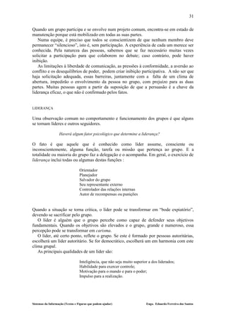 31

Quando um grupo participa e se envolve num projeto comum, encontra-se em estado de
manutenção porque está mobilizado em todas as suas partes.
   Numa equipe, é preciso que todos se conscientizem de que nenhum membro deve
permanecer “silencioso”, isto é, sem participação. A experiência de cada um merece ser
conhecida. Pela natureza das pessoas, sabemos que se faz necessário muitas vezes
solicitar a participação para que colaborem no debate; caso contrário, pode haver
inibição.
   As limitações à liberdade de comunicação, as pressões à conformidade, a aversão ao
conflito e os desequilíbrios de poder, podem criar inibição participativa. A não ser que
haja solicitação adequada, essas barreiras, juntamente com a falta de um clima de
abertura, impedirão o envolvimento da pessoa no grupo, com prejuízo para as duas
partes. Muitas pessoas agem a partir da suposição de que a persuasão é a chave da
liderança eficaz, o que não é confirmado pelos fatos.


LIDERANÇA

Uma observação comum no comportamento e funcionamento dos grupos é que alguns
se tornam líderes e outros seguidores.

                   Haverá algum fator psicológico que determine a liderança?

O fato é que aquele que é conhecido como líder assume, consciente ou
inconscientemente, alguma função, tarefa ou missão que pertença ao grupo. E a
totalidade ou maioria do grupo faz a delegação e o acompanha. Em geral, o exercício de
liderança inclui todas ou algumas destas funções :

                                  Orientador
                                  Planejador
                                  Salvador do grupo
                                  Seu representante externo
                                  Controlador das relações internas
                                  Autor de recompensas ou punições


Quando a situação se torna crítica, o líder pode se transformar em “bode expiatório”,
devendo se sacrificar pelo grupo.
   O líder é alguém que o grupo percebe como capaz de defender seus objetivos
fundamentais. Quando os objetivos são elevados e o grupo, grande e numeroso, essa
percepção pode se transformar em carisma.
   O líder, até certo ponto, reflete o grupo. Se este é formado por pessoas autoritárias,
escolherá um líder autoritário. Se for democrático, escolherá um em harmonia com este
clima grupal.
   As principais qualidades de um líder são:

                                  Inteligência, que não seja muito superior a dos liderados;
                                  Habilidade para exercer controle;
                                  Motivação para o mando e para o poder;
                                  Impulso para a realização.




Sistemas da Informação (Textos e Figuras que podem ajudar)                Engo. Eduardo Ferreira dos Santos
 