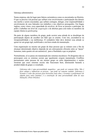 32

liderança administrativa

Numa empresa, não há lugar para líderes carismáticos como os encontrados na História.
O que se precisa é de pessoas que saibam criar envolvimento e participação dos demais
nas tarefas a serem executadas; que saibam contagiar, delegar, criar responsabilidade e
envolvimento de seus liderados nos trabalhos e nos objetivos perseguidos. Em língua
inglesa, como vimos, essa capacidade de envolver, de levar as pessoas a participar, de
pedir e trabalhar em nível de cooperação e de abertura para com todos os membros da
equipe chama-se gatekeeping.

Da parte de alguns membros do grupo, pode ocorrer uma atitude de se desobrigar da
participação depois de escolher um líder que os oriente. Com isto, escondem-se na
irresponsabilidade e na indiferença. O verdadeiro líder deve destruir essa atitude se
quiser ter um grupo ágil, mobilizado e em bom estado de manutenção.

Uma organização ou mesmo um grupo de duas pessoas que se reúnem com o fim de
alcançar determinado objetivo depende de um entrosamento eficiente entre as “peças”
humanas, tanto quanto em um automóvel, para a finalidade a que se propõem.

Normalmente, só se pensa em manutenção dos sistemas mecânicos. Os dirigentes não se
preocupam com os sistemas sociais que igualmente exigem manutenção. Conflitos
permanentes entre pessoas de um mesmo grupo ou entre departamentos e seções
mostram que esses sistemas sociais não funcionam bem, diminuindo bastante a
produtividade do grupo e o resultado.

         Liderança não é uma personalidade magnética - que pode ser somente lábia. Não é
         fazer amigos e influenciar as pessoas - que pode ser somente vaidade. Liderança é
         levantar a visão das pessoas para horizontes mais altos, é levantar a performance de
         alguém para outro patamar, é a construção de uma personalidade além de suas
         limitações. (Peter Drucker)




Sistemas da Informação (Textos e Figuras que podem ajudar)        Engo. Eduardo Ferreira dos Santos
 