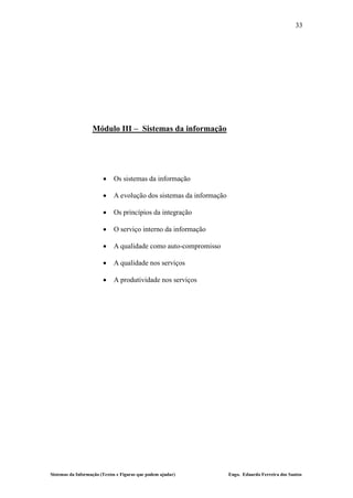 33




                   Módulo III – Sistemas da informação




                            Os sistemas da informação

                            A evolução dos sistemas da informação

                            Os princípios da integração

                            O serviço interno da informação

                            A qualidade como auto-compromisso

                            A qualidade nos serviços

                            A produtividade nos serviços




Sistemas da Informação (Textos e Figuras que podem ajudar)           Engo. Eduardo Ferreira dos Santos
 