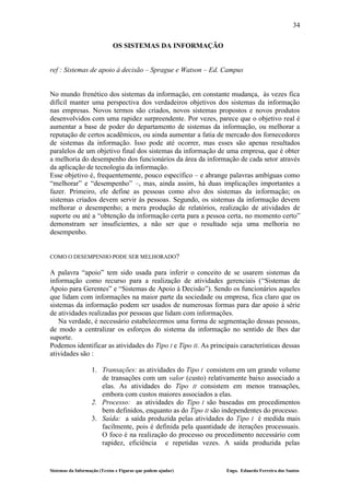34

                             OS SISTEMAS DA INFORMAÇÃO


ref : Sistemas de apoio à decisão – Sprague e Watson – Ed. Campus


No mundo frenético dos sistemas da informação, em constante mudança, às vezes fica
difícil manter uma perspectiva dos verdadeiros objetivos dos sistemas da informação
nas empresas. Novos termos são criados, novos sistemas propostos e novos produtos
desenvolvidos com uma rapidez surpreendente. Por vezes, parece que o objetivo real é
aumentar a base de poder do departamento de sistemas da informação, ou melhorar a
reputação de certos acadêmicos, ou ainda aumentar a fatia de mercado dos fornecedores
de sistemas da informação. Isso pode até ocorrer, mas esses são apenas resultados
paralelos de um objetivo final dos sistemas da informação de uma empresa, que é obter
a melhoria do desempenho dos funcionários da área da informação de cada setor através
da aplicação de tecnologia da informação.
Esse objetivo é, frequentemente, pouco específico – e abrange palavras ambíguas como
“melhorar” e “desempenho” –, mas, ainda assim, há duas implicações importantes a
fazer. Primeiro, ele define as pessoas como alvo dos sistemas da informação; os
sistemas criados devem servir às pessoas. Segundo, os sistemas da informação devem
melhorar o desempenho; a mera produção de relatórios, realização de atividades de
suporte ou até a “obtenção da informação certa para a pessoa certa, no momento certo”
demonstram ser insuficientes, a não ser que o resultado seja uma melhoria no
desempenho.


COMO O DESEMPENHO PODE SER MELHORADO?

A palavra “apoio” tem sido usada para inferir o conceito de se usarem sistemas da
informação como recurso para a realização de atividades gerenciais (“Sistemas de
Apoio para Gerentes” e “Sistemas de Apoio à Decisão”). Sendo os funcionários aqueles
que lidam com informações na maior parte da sociedade ou empresa, fica claro que os
sistemas da informação podem ser usados de numerosas formas para dar apoio à série
de atividades realizadas por pessoas que lidam com informações.
   Na verdade, é necessário estabelecermos uma forma de segmentação dessas pessoas,
de modo a centralizar os esforços do sistema da informação no sentido de lhes dar
suporte.
Podemos identificar as atividades do Tipo I e Tipo II. As principais características dessas
atividades são :

                   1. Transações: as atividades do Tipo I consistem em um grande volume
                      de transações com um valor (custo) relativamente baixo associado a
                      elas. As atividades do Tipo II consistem em menos transações,
                      embora com custos maiores associados a elas.
                   2. Processo: as atividades do Tipo I são baseadas em procedimentos
                      bem definidos, enquanto as do Tipo II são independentes do processo.
                   3. Saída: a saída produzida pelas atividades do Tipo I é medida mais
                      facilmente, pois é definida pela quantidade de iterações processuais.
                      O foco é na realização do processo ou procedimento necessário com
                      rapidez, eficiência e repetidas vezes. A saída produzida pelas


Sistemas da Informação (Textos e Figuras que podem ajudar)       Engo. Eduardo Ferreira dos Santos
 