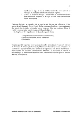 35

                      atividades do Tipo II não é medida facilmente, pois consiste na
                      resolução de problemas e na realização de um objetivo.
                   4. Dados: as atividades do Tipo I usam dados de forma relativamente
                      bem estruturada, enquanto as do Tipo II lidam com conceitos bem
                      menos estruturados.


Podemos observar, no passado, que a maioria dos sistemas da informação deram
suporte às atividades do Tipo I. É mais fácil e mais natural utilizar o computador para
dar suporte às atividades orientadas para o processo. Mas não podemos deixar de
evoluir e começar a dar suporte para as atividades do Tipo II.
   As funções do Tipo II podem ser divididas da seguinte forma:

                   Acompanhamento, monitoramento, aconselhamento;
                   Resolução de problemas, análise, elaboração;
                   Comunicação.


Sistemas que dão suporte a esses tipos de atividades foram desenvolvidos sob o rótulo
de “Sistemas da Informação Gerencial”, “Administração de Empresas e Automação de
Escritórios”, respectivamente, mas tendem a ser separados, com pouca inter-relação e
desenvolvidos em estruturas completamente diferentes. As atividades de tomada de
decisão (Tipo II) normalmente requerem uma combinação dos três tipos de funções,
portanto, de integração.




Sistemas da Informação (Textos e Figuras que podem ajudar)      Engo. Eduardo Ferreira dos Santos
 