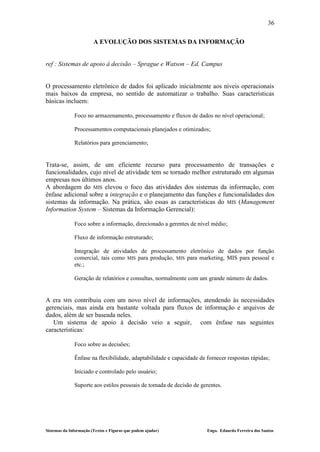 36

                        A EVOLUÇÃO DOS SISTEMAS DA INFORMAÇÃO


ref : Sistemas de apoio à decisão – Sprague e Watson – Ed. Campus


O processamento eletrônico de dados foi aplicado inicialmente aos níveis operacionais
mais baixos da empresa, no sentido de automatizar o trabalho. Suas características
básicas incluem:

              Foco no armazenamento, processamento e fluxos de dados no nível operacional;

              Processamentos computacionais planejados e otimizados;

              Relatórios para gerenciamento;


Trata-se, assim, de um eficiente recurso para processamento de transações e
funcionalidades, cujo nível de atividade tem se tornado melhor estruturado em algumas
empresas nos últimos anos.
A abordagem do MIS elevou o foco das atividades dos sistemas da informação, com
ênfase adicional sobre a integração e o planejamento das funções e funcionalidades dos
sistemas da informação. Na prática, são essas as características do MIS (Management
Information System – Sistemas da Informação Gerencial):

              Foco sobre a informação, direcionado a gerentes de nível médio;

              Fluxo de informação estruturado;

              Integração de atividades de processamento eletrônico de dados por função
              comercial, tais como MIS para produção, MIS para marketing, MIS para pessoal e
              etc.;

              Geração de relatórios e consultas, normalmente com um grande número de dados.


A era MIS contribuiu com um novo nível de informações, atendendo às necessidades
gerenciais, mas ainda era bastante voltada para fluxos de informação e arquivos de
dados, além de ser baseada neles.
   Um sistema de apoio à decisão veio a seguir, com ênfase nas seguintes
características:

              Foco sobre as decisões;

              Ênfase na flexibilidade, adaptabilidade e capacidade de fornecer respostas rápidas;

              Iniciado e controlado pelo usuário;

              Suporte aos estilos pessoais de tomada de decisão de gerentes.




Sistemas da Informação (Textos e Figuras que podem ajudar)            Engo. Eduardo Ferreira dos Santos
 