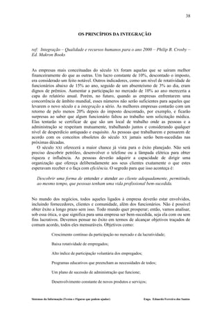 38



                                  OS PRINCÍPIOS DA INTEGRAÇÃO


ref: Integração – Qualidade e recursos humanos para o ano 2000 – Philip B. Crosby –
Ed. Makron Books


As empresas mais conceituadas do século XX foram aquelas que se saíram melhor
financeiramente do que as outras. Um lucro constante de 10%, descontado o imposto,
era considerado um feito notável. Outros indicadores, como um nível de rotatividade de
funcionários abaixo de 15% ao ano, seguido de um absenteísmo de 3% ao dia, eram
dignos de prêmios. Aumentar a participação no mercado de 10% ao ano mereceria a
capa do relatório anual. Porém, no futuro, quando as empresas enfrentarem uma
concorrência de âmbito mundial, esses números não serão suficientes para aqueles que
levarem o novo século e a integração a sério. As melhores empresas contarão com um
retorno de pelo menos 20% depois do imposto descontado, por exemplo, e ficarão
surpresas ao saber que algum funcionário faltou ao trabalho sem solicitação médica.
Elas tentarão se certificar de que são um local de trabalho onde as pessoas e a
administração se respeitam mutuamente, trabalhando juntos e considerando qualquer
nível de desperdício antiquado e esquisito. As pessoas que trabalharem e pensarem de
acordo com os conceitos obsoletos do século XX jamais serão bem-sucedidas nas
próximas décadas.
   O século XXI oferecerá a maior chance já vista para o êxito planejado. Não será
preciso descobrir petróleo, desenvolver o telefone ou a lâmpada elétrica para obter
riqueza e influência. As pessoas deverão adquirir a capacidade de dirigir uma
organização que ofereça deliberadamente aos seus clientes exatamente o que estes
esperavam receber e o faça com eficiência. O segredo para que isso aconteça é:

   Descobrir uma forma de entender e atender ao cliente adequadamente, permitindo,
   ao mesmo tempo, que pessoas tenham uma vida profissional bem-sucedida.


No mundo dos negócios, todos aqueles ligados à empresa deverão estar envolvidos,
incluindo fornecedores, clientes e comunidade, além dos funcionários. Não é possível
obter êxito a longo prazo sem isso. Todo mundo quer prosperar; então, vamos analisar,
sob essa ótica, o que significa para uma empresa ser bem-sucedida, seja ela com ou sem
fins lucrativos. Devemos pensar no êxito em termos de alcançar objetivos traçados de
comum acordo, todos eles mensuráveis. Objetivos como:

              Crescimento contínuo da participação no mercado e da lucratividade;

              Baixa rotatividade de empregados;

              Alto índice de participação voluntária dos empregados;

              Programas educativos que preencham as necessidades de todos;

              Um plano de sucessão de administração que funcione;

              Desenvolvimento constante de novos produtos e serviços;



Sistemas da Informação (Textos e Figuras que podem ajudar)             Engo. Eduardo Ferreira dos Santos
 