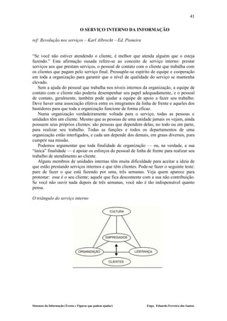 41

                                  O SERVIÇO INTERNO DA INFORMAÇÃO

ref: Revolução nos serviços – Karl Albrecht – Ed. Pioneira


“Se você não estiver atendendo o cliente, é melhor que atenda alguém que o esteja
fazendo.” Esta afirmação ousada refere-se ao conceito de serviço interno: prestar
serviços aos que prestam serviços, o pessoal de contato com o cliente que trabalha com
os clientes que pagam pelo serviço final. Pressupõe-se espírito de equipe e cooperação
em toda a organização para garantir que o nível de qualidade do serviço se mantenha
elevado.
   Sem a ajuda do pessoal que trabalha nos níveis internos da organização, a equipe de
contato com o cliente não poderia desempenhar seu papel adequadamente, e o pessoal
de contato, geralmente, também pode ajudar a equipe de apoio a fazer seu trabalho.
Deve haver uma associação efetiva entre os integrantes da linha de frente e aqueles dos
bastidores para que toda a organização funcione de forma eficaz.
   Numa organização verdadeiramente voltada para o serviço, todas as pessoas e
unidades têm um cliente. Mesmo que as pessoas de uma unidade jamais os vejam, ainda
possuem seus próprios clientes: são pessoas que dependem delas, no todo ou em parte,
para realizar seu trabalho. Todas as funções e todos os departamentos de uma
organização estão interligados, e cada um depende dos demais, em graus diversos, para
cumprir sua missão.
   Podemos argumentar que toda finalidade de organização — ou, na verdade, a sua
“única” finalidade — é apoiar os esforços do pessoal de linha de frente para realizar seu
trabalho de atendimento ao cliente.
   Alguns membros de unidades internas têm muita dificuldade para aceitar a ideia de
que estão prestando serviços internos e que têm clientes. Pode-se fazer o seguinte teste:
pare de fazer o que está fazendo por uma, três semanas. Veja quem aparece para
protestar: esse é o seu cliente; aquele que fica descontente com a sua não contribuição.
Se você não ouvir nada depois de três semanas, você não é tão indispensável quanto
pensa.

O triângulo do serviço interno




Sistemas da Informação (Textos e Figuras que podem ajudar)    Engo. Eduardo Ferreira dos Santos
 