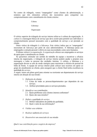 42

No centro do triângulo, vemos “empregados” como clientes da administração, e
notamos que três elementos críticos são necessários para conquistar seu
comprometimento com o atendimento do cliente externo:

                             Cultura

                             Liderança

                             Organização


O vértice superior do triângulo de serviço interno refere-se à cultura da organização. A
cultura é a mensagem básica de serviço que deve existir para permitir aos indivíduos o
comprometimento pessoal necessário com a qualidade do serviço a ser prestado ao
cliente.
   Outro vértice do triângulo é a liderança. Este vértice indica que os “empregados”
necessitam de liderança por parte de seus administradores. A liderança passa aos
empregados a atenção pessoal e efetiva às suas necessidades como seres humanos.
   O último vértice é a organização. A organização oferece aos empregados os serviços
de apoio para o atendimento ao cliente.
   Se quisermos estimular um sentido de trabalho de equipe e incentivar a eficácia
interna da organização, o triângulo de serviço interno poderá ajudar a projetar essa
mensagem a todas as pessoas das unidades internas. A cultura, a liderança e a
organização devem se unir de modo sinérgico para maximizar a eficácia do pessoal da
linha de frente. A equipe de serviço interno pode colocar seus recursos em apoio ao
grupo de atendimento ao cliente, para assegurar que o cliente final tenha excelência na
qualidade do serviço.
A seguir, temos um plano geral para orientar ou reorientar um departamento de serviço
interno em direção de sua missão:

              1. Definição do cliente:
                 1.1. Listas de todas as pessoas/departamentos que dependem do seu
                      serviço;
                 1.2. Atribuir prioridades para os serviços prestados.

              2. Identificar sua contribuição:
                 2.1. Quais problemas seus clientes internos enfrentam?
                 2.2. Quais são suas missões?

              3. Definir a qualidade do serviço:
                 3.1. Definir indicadores de padrão de qualidade;
                 3.2. Qual o valor da sua informação?

              4. Validar seus critérios

              5. Realizar auditoria de serviços

              6. Desenvolver um enunciado de sua missão


Qual é sua contribuição para o negócio da empresa?


Sistemas da Informação (Textos e Figuras que podem ajudar)      Engo. Eduardo Ferreira dos Santos
 