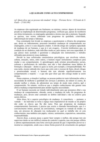 43

                        A QUALIDADE COMO AUTO COMPROMISSO


ref: Quem disse que as pessoas não mudam? Artigo – Floriano Serra – O Estado de S.
Paulo – 27/03/1992


As empresas vêm registrando um fenômeno, no mínimo, curioso: depois de investirem
pesado na implantação de determinados programas, verificam que, apesar de receberem
um ótimo treinamento, os empregados aprendem a técnica mas não a praticam. Segundo
as queixas, isso ocorre sobretudo com programas de qualidade, criatividade,
administração do tempo e liderança.
   Essa constatação tem levado as empresas a questionarem a eficácia dos programas
que, direta ou indiretamente, procuram introduzir mudanças de comportamento nos
empregados, como é o caso daqueles citados. A dúvida atinge até a própria capacidade
de mudança do ser humano, o que já é um exagero... Convém lembrarmos que, na
condição de ser dinâmico, todo indivíduo muda ou, pelo menos, tem essa capacidade. O
que parece mais acertado é questionar a adequação dos instrumentos e métodos
utilizados para promover essas mudanças.
   Devido às suas sofisticadas características psicológicas, que envolvem valores,
cultura, emoções, mitos, entre outros, o homem requer instrumentos complexos para
mudar o seu comportamento. A aprendizagem pode orientar procedimentos sociais,
culturais e profissionais do indivíduo, mas não o fará abandonar maus hábitos de
formação e educação – dentre os quais se inclui, por exemplo, a irresponsabilidade. Por
essa razão, mesmo sabendo dos riscos que corre com o excesso de fumo, álcool, drogas
e promiscuidade sexual, o homem não tem alterado significativamente seu
comportamento a respeito — o que não quer dizer que não consiga mudar se assim
desejar.
   Numa empresa, a situação é análoga: as pessoas podem ter mais informações sobre a
necessidade de melhorar a qualidade dos serviços e produtos, de reduzir os custos, de
atender melhor o cliente, de administrar seu tempo de modo mais criativo, ágil e
comprometido. No entanto, verifica-se que o simples conhecimento não garante uma
efetiva mudança comportamental para atender àquelas necessidades.
   O ser humano necessita ser tratado individualmente para que possamos obter a sua
mudança de comportamento, obtendo, assim, a mudança do todo. Os programas de
mudanças, pois, devem estar centrados no âmbito individual e não no coletivo para
serem efetivos.
   Além disso, há o aspecto psicológico da mudança. A consciência — portanto, a
vontade — do indivíduo se torna o espaço mais impenetrável do mundo se ele próprio
não ceder as chaves que lhe dão rumo. Para que programas de mudanças
comportamentais funcionem, é preciso que ocorra a chamada internalização, que é o
convencimento íntimo, pessoal, da conveniência, vantagem ou vontade de mudar; ou
seja, um processo de educação (ou reeducação) no qual se trabalhe não só com
conhecimento, mas também com papéis, valores, sentimentos, expectativas, autoestima,
responsabilidade.
   Através disso, a pessoa passa a querer fazer sempre o melhor, não porque tem um
supervisor durão ou um infalível sistema de controle à espreita, mas sim porque refletiu
e adotou espontaneamente uma forte convicção pessoal de que é importante prover-se e
mostrar-se competente, sendo essa a única forma possível de crescimento em qualquer




Sistemas da Informação (Textos e Figuras que podem ajudar)    Engo. Eduardo Ferreira dos Santos
 