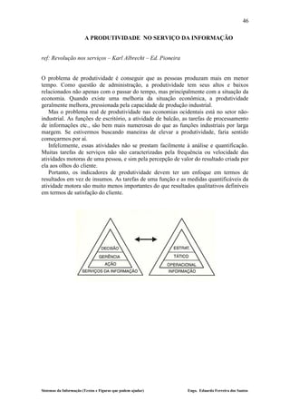 46

                        A PRODUTIVIDADE NO SERVIÇO DA INFORMAÇÃO


ref: Revolução nos serviços – Karl Albrecht – Ed. Pioneira


O problema de produtividade é conseguir que as pessoas produzam mais em menor
tempo. Como questão de administração, a produtividade tem seus altos e baixos
relacionados não apenas com o passar do tempo, mas principalmente com a situação da
economia. Quando existe uma melhoria da situação econômica, a produtividade
geralmente melhora, pressionada pela capacidade de produção industrial.
   Mas o problema real de produtividade nas economias ocidentais está no setor não-
industrial. As funções de escritório, a atividade de balcão, as tarefas de processamento
de informações etc., são bem mais numerosas do que as funções industriais por larga
margem. Se estivermos buscando maneiras de elevar a produtividade, faria sentido
começarmos por aí.
   Infelizmente, essas atividades não se prestam facilmente à análise e quantificação.
Muitas tarefas de serviços não são caracterizadas pela frequência ou velocidade das
atividades motoras de uma pessoa, e sim pela percepção de valor do resultado criada por
ela aos olhos do cliente.
   Portanto, os indicadores de produtividade devem ter um enfoque em termos de
resultados em vez de insumos. As tarefas de uma função e as medidas quantificáveis da
atividade motora são muito menos importantes do que resultados qualitativos definíveis
em termos de satisfação do cliente.




Sistemas da Informação (Textos e Figuras que podem ajudar)    Engo. Eduardo Ferreira dos Santos
 