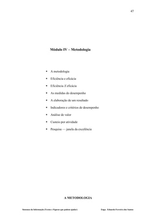47




                             Módulo IV – Metodologia




                            A metodologia

                            Eficiência e eficácia

                            Eficiência X eficácia

                            As medidas do desempenho

                            A elaboração de um resultado

                            Indicadores e critérios de desempenho

                            Análise de valor

                            Custeio por atividade

                            Pesquisa — janela da excelência




                                           A METODOLOGIA


Sistemas da Informação (Textos e Figuras que podem ajudar)           Engo. Eduardo Ferreira dos Santos
 